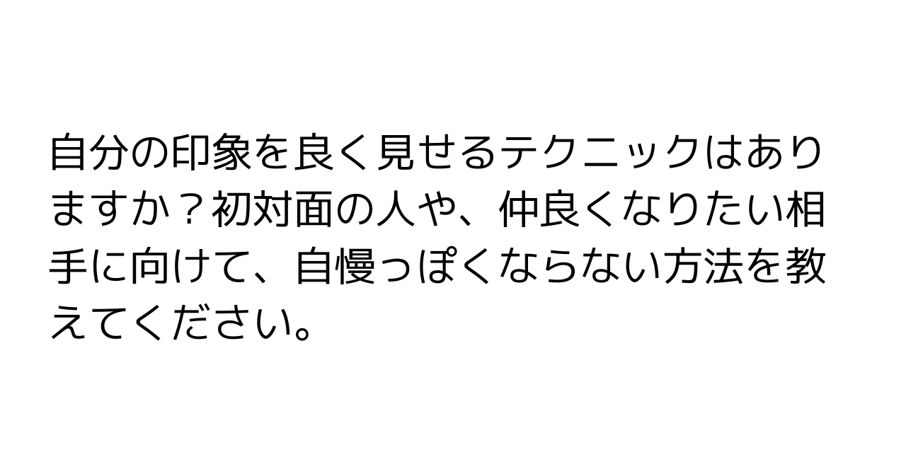 自分の印象を良く見せるテクニックはありますか？初対面の人や、仲良くなりたい相手に向けて、自慢っぽくならない方法を教えてください。