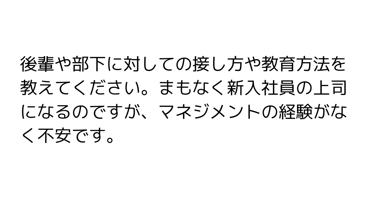 後輩や部下に対しての接し方や教育方法を教えてください。まもなく新入社員の上司になるのですが、マネジメントの経験がなく不安です。