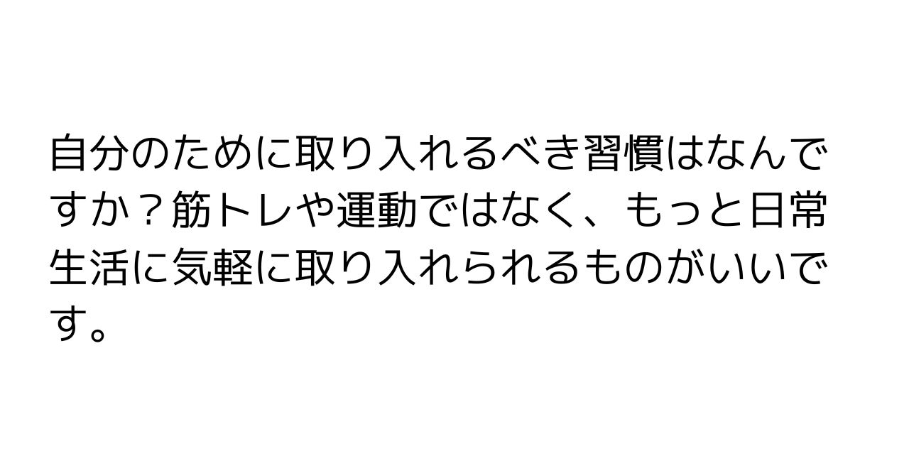 自分のために取り入れるべき習慣はなんですか？筋トレや運動ではなく、もっと日常生活に気軽に取り入れられるものがいいです。