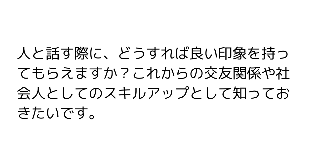 人と話す際に、どうすれば良い印象を持ってもらえますか？これからの交友関係や社会人としてのスキルアップとして知っておきたいです。