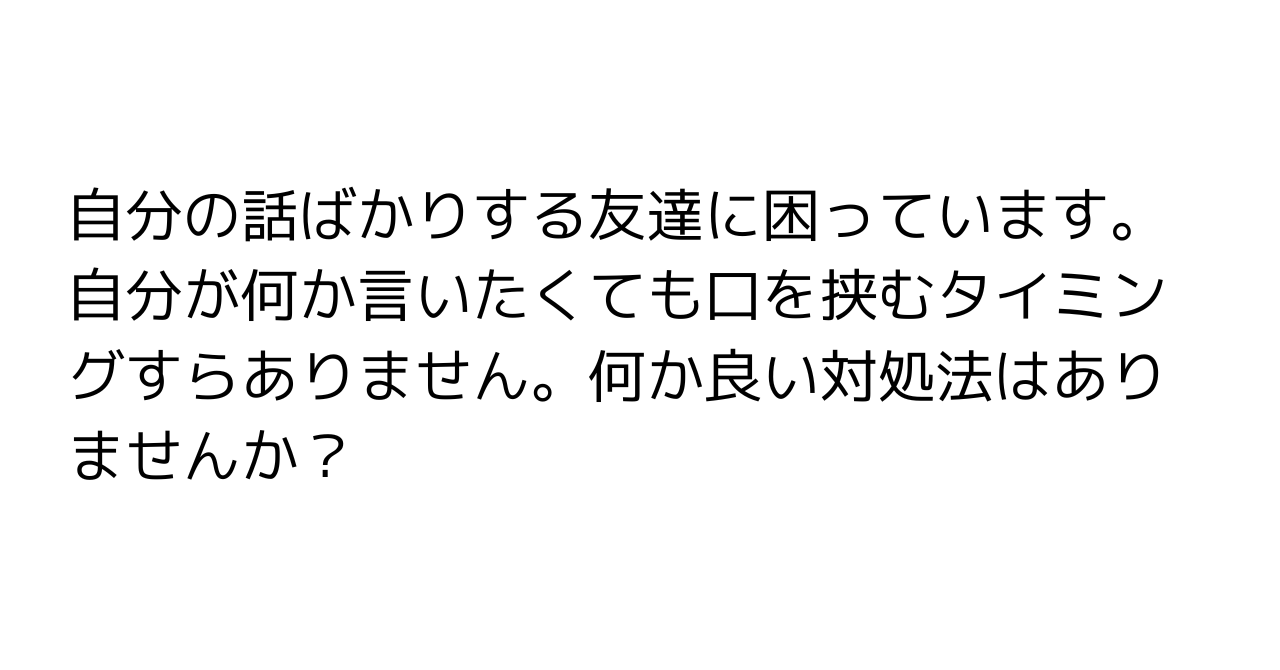 自分の話ばかりする友達に困っています。自分が何か言いたくても口を挟むタイミングすらありません。何か良い対処法はありませんか？