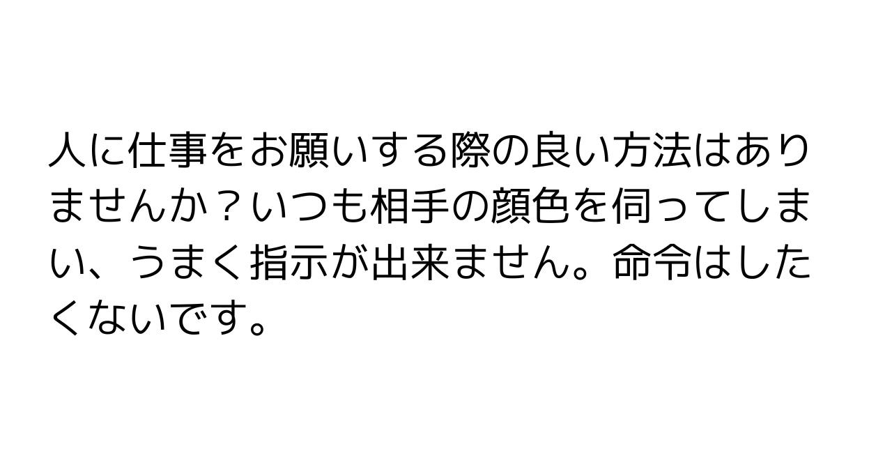 人に仕事をお願いする際の良い方法はありませんか？いつも相手の顔色を伺ってしまい、うまく指示が出来ません。命令はしたくないです。