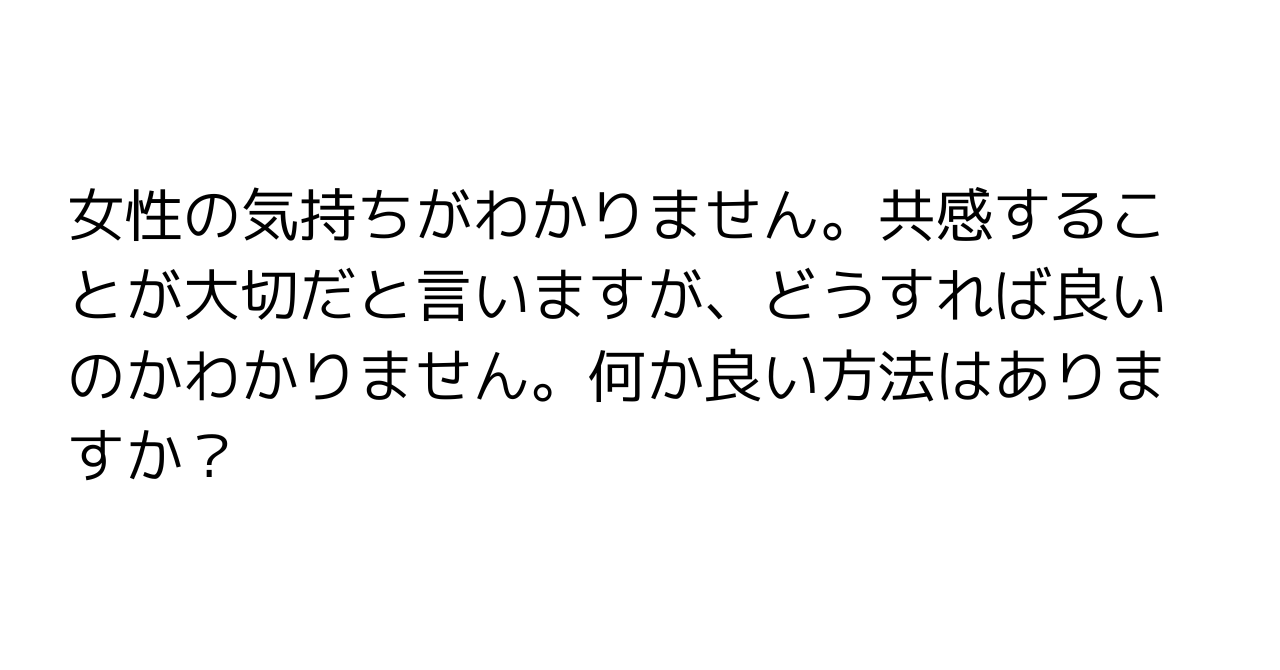 女性の気持ちがわかりません。共感することが大切だと言いますが、どうすれば良いのかわかりません。何か良い方法はありますか？