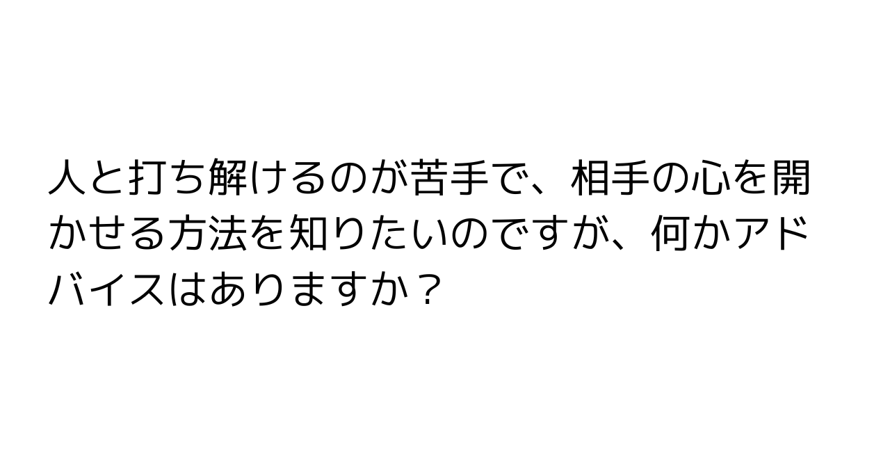 人と打ち解けるのが苦手で、相手の心を開かせる方法を知りたいのですが、何かアドバイスはありますか？