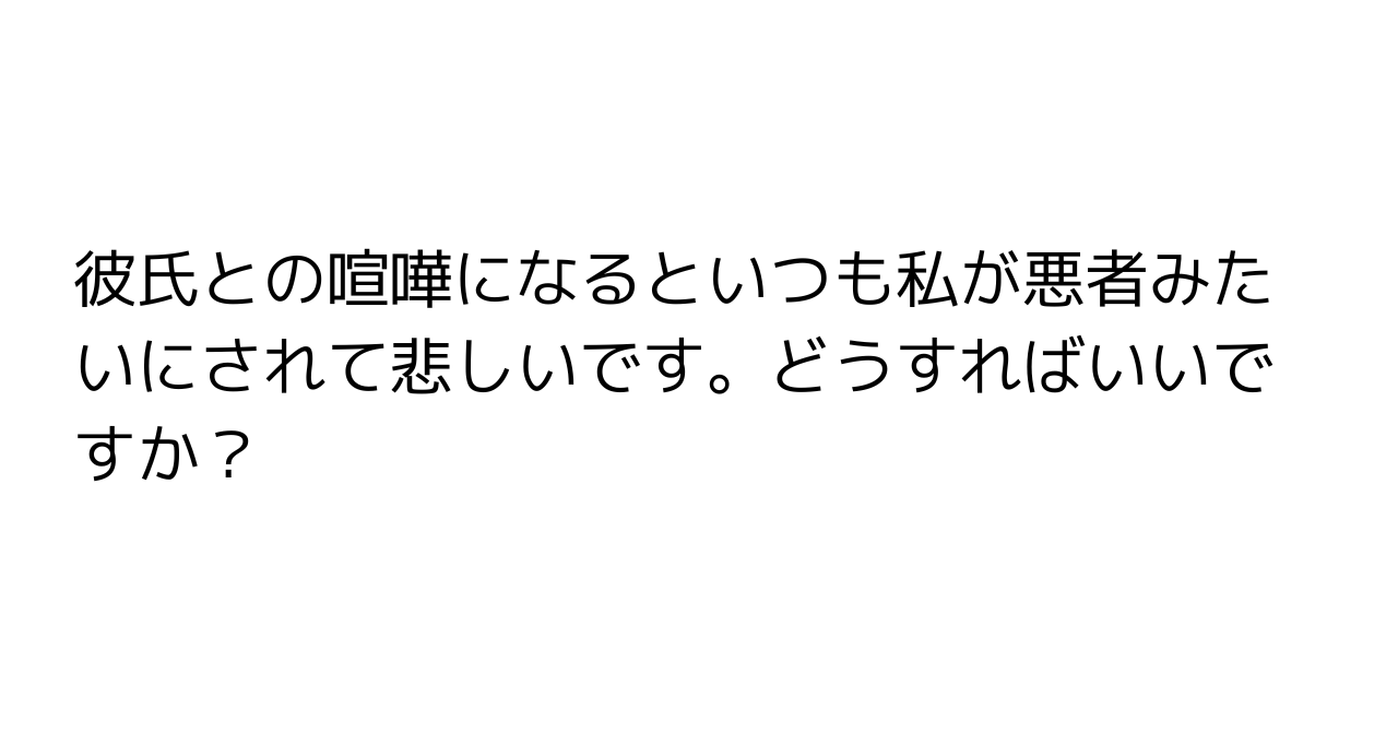 彼氏との喧嘩になるといつも私が悪者みたいにされて悲しいです。どうすればいいですか？