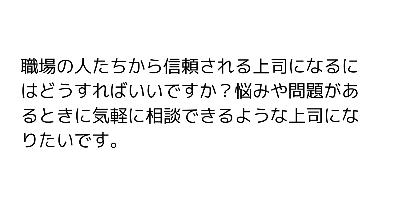 職場の人たちから信頼される上司になるにはどうすればいいですか？悩みや問題があるときに気軽に相談できるような上司になりたいです。