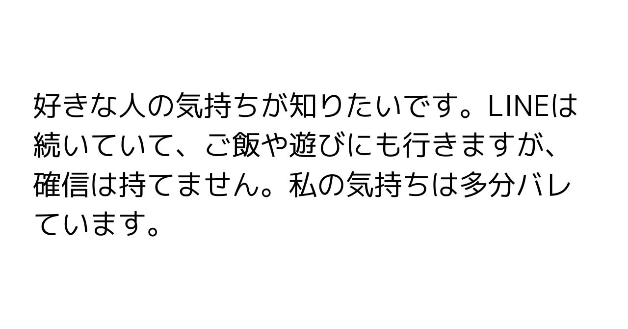 好きな人の気持ちが知りたいです。LINEは続いていて、ご飯や遊びにも行きますが、確信は持てません。私の気持ちは多分バレています。