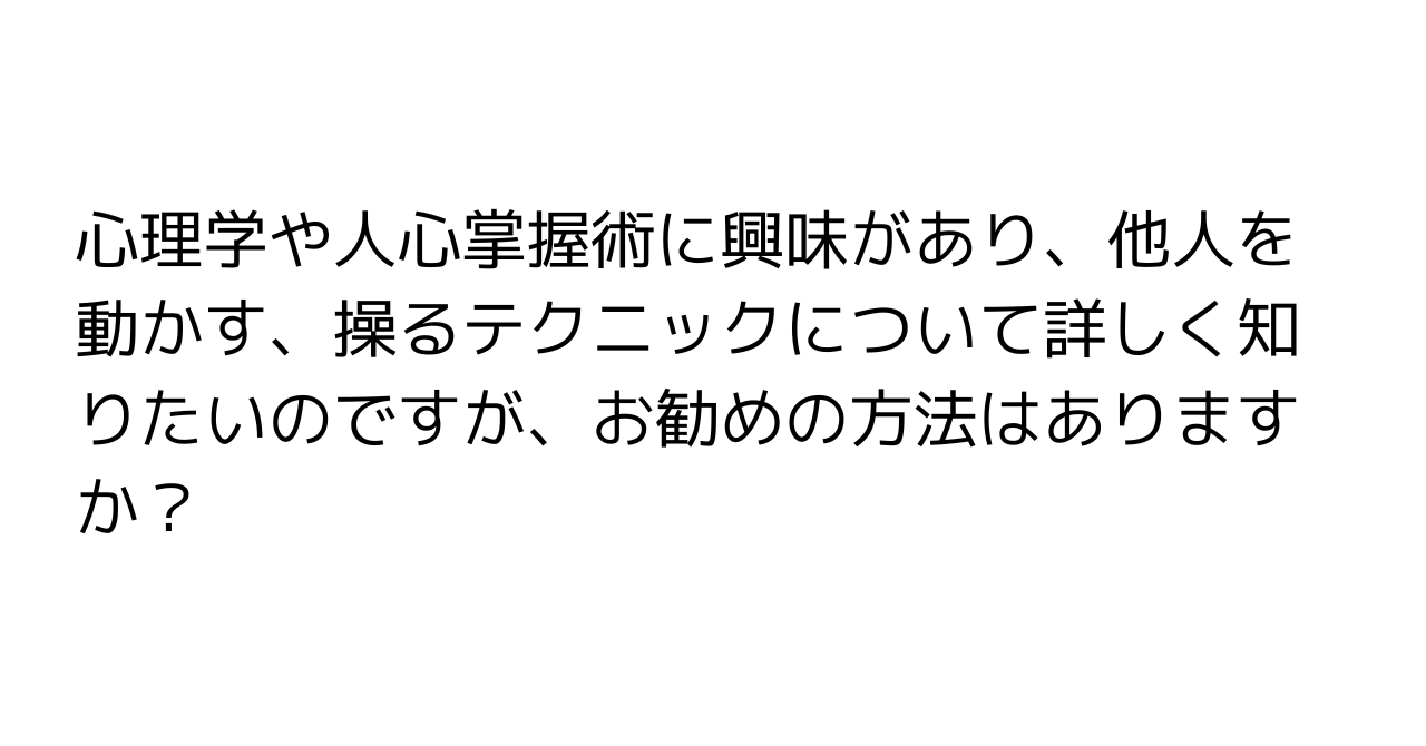 心理学や人心掌握術に興味があり、他人を動かす、操るテクニックについて詳しく知りたいのですが、お勧めの方法はありますか？