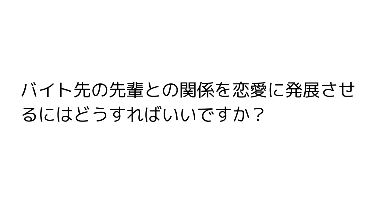 バイト先の先輩との関係を恋愛に発展させるにはどうすればいいですか？