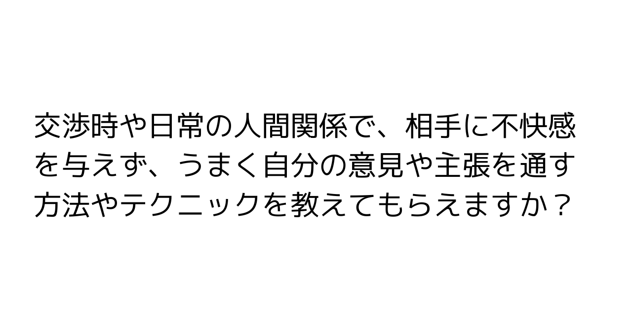 交渉時や日常の人間関係で、相手に不快感を与えず、うまく自分の意見や主張を通す方法やテクニックを教えてもらえますか？