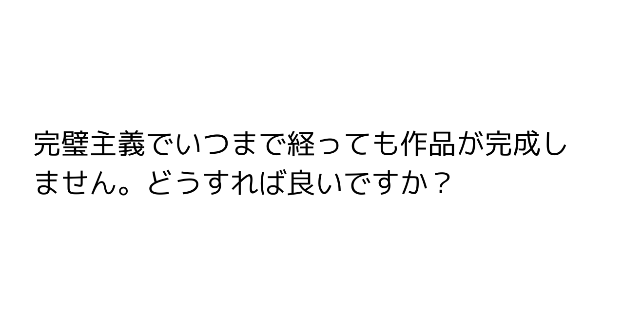 完璧主義でいつまで経っても作品が完成しません。どうすれば良いですか？