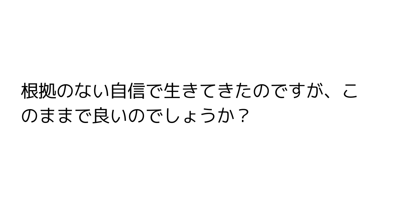 根拠のない自信で生きてきたのですが、このままで良いのでしょうか？