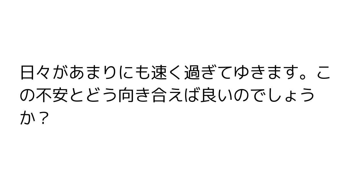 日々があまりにも速く過ぎてゆきます。この不安とどう向き合えば良いのでしょうか？