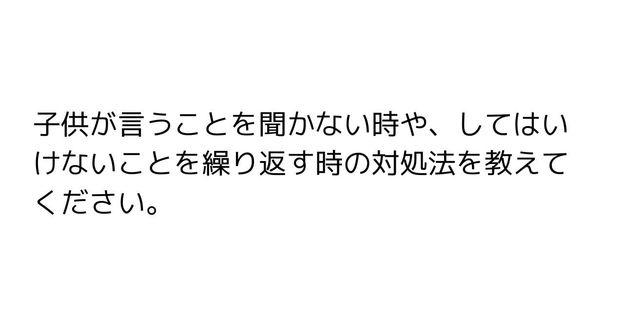 子供が言うことを聞かない時や、してはいけないことを繰り返す時の対処法を教えてください。